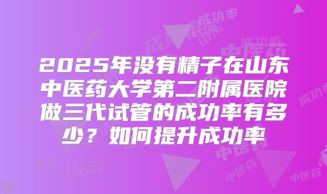 2025年没有精子在山东中医药大学第二附属医院做三代试管的成功率有多少？如何提升成功率