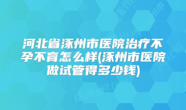 河北省涿州市医院治疗不孕不育怎么样(涿州市医院做试管得多少钱)