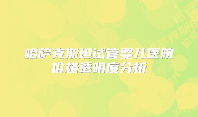 哈萨克斯坦试管婴儿医院价格透明度分析