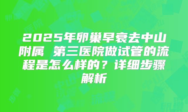 2025年卵巢早衰去中山附属 第三医院做试管的流程是怎么样的?详细步骤解析