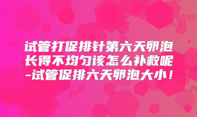 试管打促排针第六天卵泡长得不均匀该怎么补救呢-试管促排六天卵泡大小！