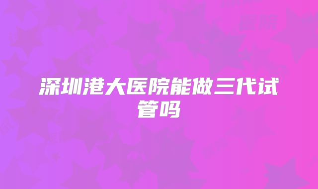 深圳港大医院能做三代试管吗