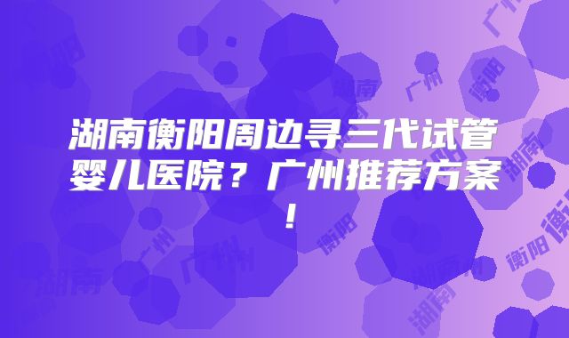 湖南衡阳周边寻三代试管婴儿医院？广州推荐方案！