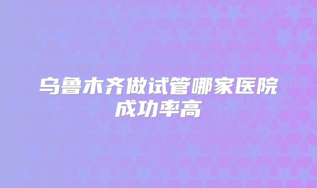 乌鲁木齐做试管哪家医院成功率高