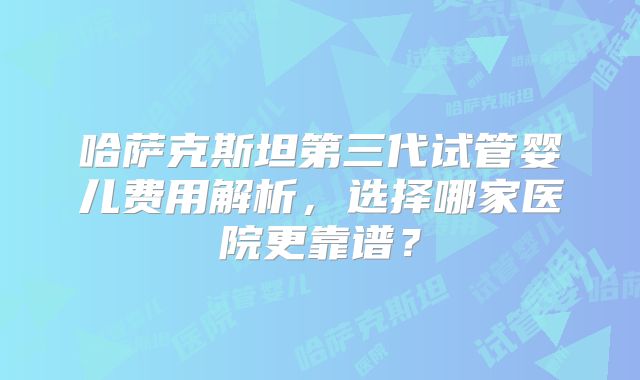 哈萨克斯坦第三代试管婴儿费用解析，选择哪家医院更靠谱？