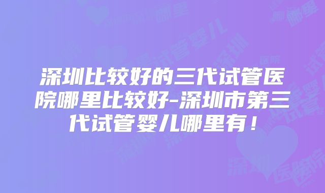 深圳比较好的三代试管医院哪里比较好-深圳市第三代试管婴儿哪里有！