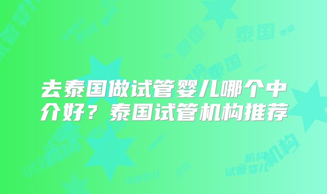 去泰国做试管婴儿哪个中介好？泰国试管机构推荐