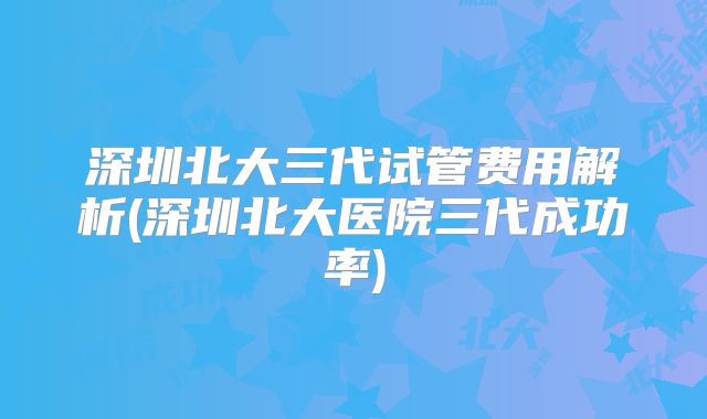 深圳北大三代试管费用解析(深圳北大医院三代成功率)