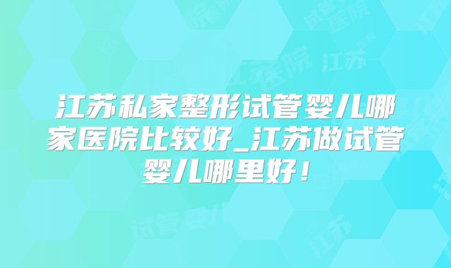 江苏私家整形试管婴儿哪家医院比较好_江苏做试管婴儿哪里好!