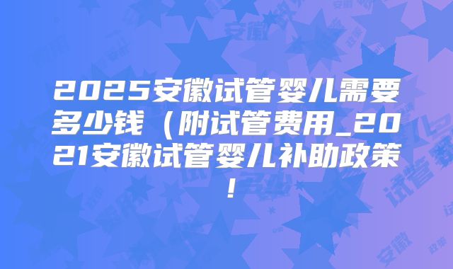 2025安徽试管婴儿需要多少钱（附试管费用_2021安徽试管婴儿补助政策！