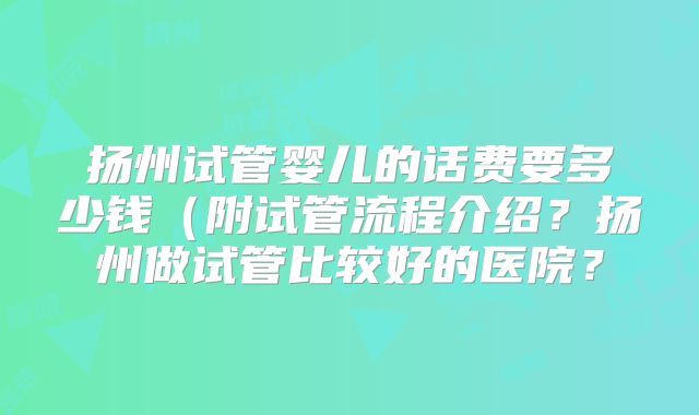 扬州试管婴儿的话费要多少钱(附试管流程介绍?扬州做试管比较好的医院?