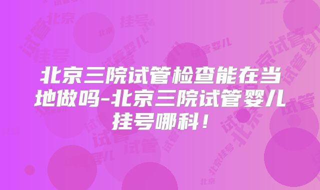 北京三院试管检查能在当地做吗-北京三院试管婴儿挂号哪科!