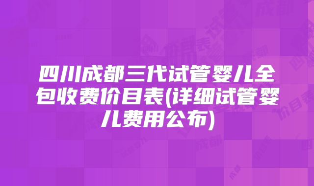 四川成都三代试管婴儿全包收费价目表(详细试管婴儿费用公布)
