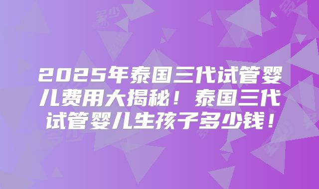 2025年泰国三代试管婴儿费用大揭秘！泰国三代试管婴儿生孩子多少钱！