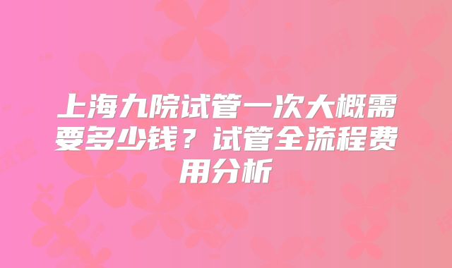 上海九院试管一次大概需要多少钱？试管全流程费用分析