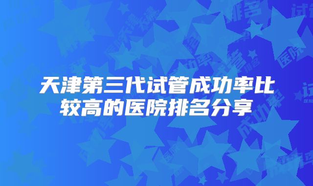 天津第三代试管成功率比较高的医院排名分享