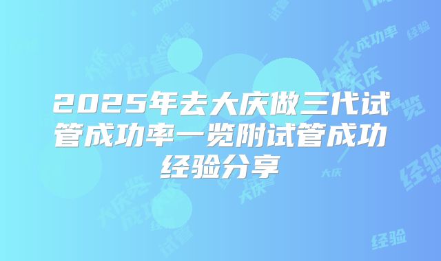 2025年去大庆做三代试管成功率一览附试管成功经验分享