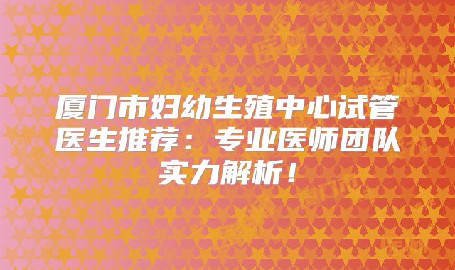 厦门市妇幼生殖中心试管医生推荐：专业医师团队实力解析！