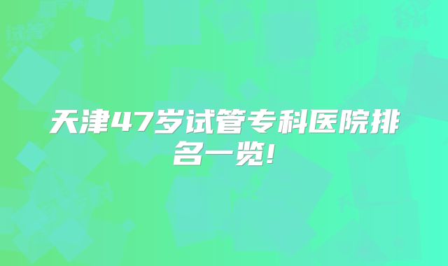 天津47岁试管专科医院排名一览!