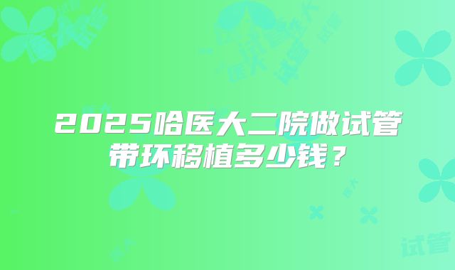 2025哈医大二院做试管带环移植多少钱？