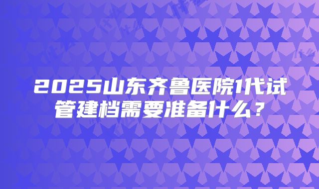 2025山东齐鲁医院1代试管建档需要准备什么?