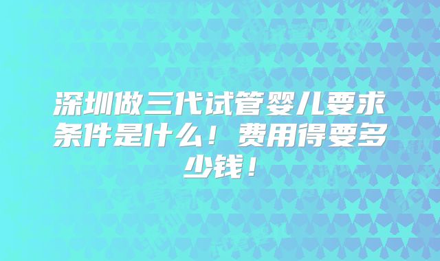 深圳做三代试管婴儿要求条件是什么!费用得要多少钱!