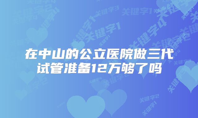在中山的公立医院做三代试管准备12万够了吗