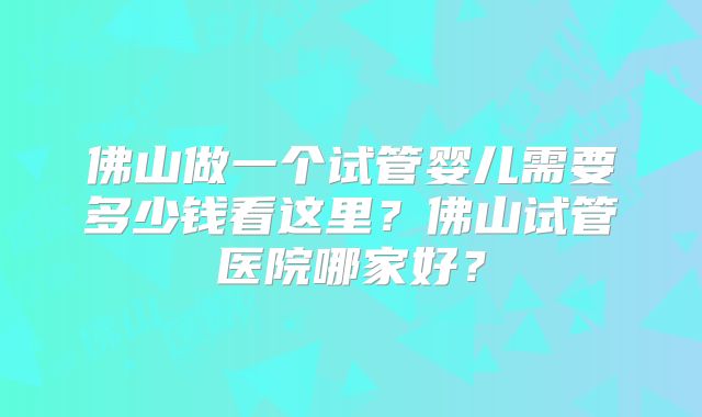 佛山做一个试管婴儿需要多少钱看这里？佛山试管医院哪家好？