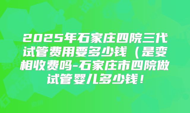 2025年石家庄四院三代试管费用要多少钱（是变相收费吗-石家庄市四院做试管婴儿多少钱！