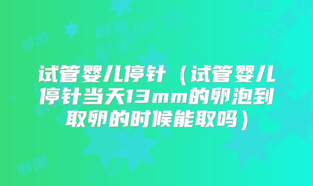 试管婴儿停针（试管婴儿停针当天13mm的卵泡到取卵的时候能取吗）