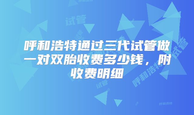 呼和浩特通过三代试管做一对双胎收费多少钱，附收费明细