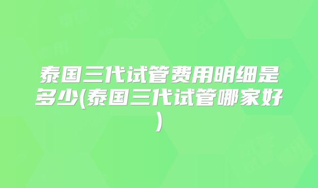 泰国三代试管费用明细是多少(泰国三代试管哪家好)