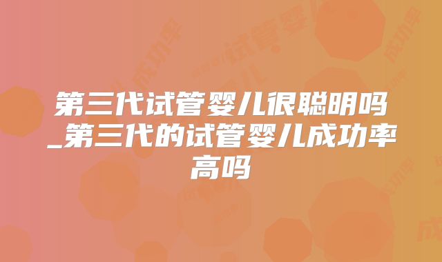 第三代试管婴儿很聪明吗_第三代的试管婴儿成功率高吗