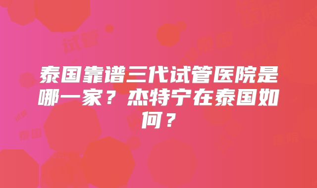 泰国靠谱三代试管医院是哪一家？杰特宁在泰国如何？