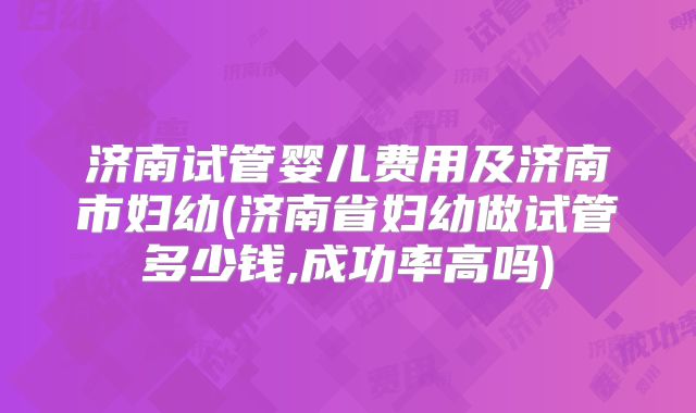 济南试管婴儿费用及济南市妇幼(济南省妇幼做试管多少钱,成功率高吗)