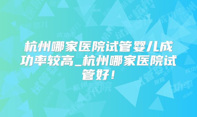杭州哪家医院试管婴儿成功率较高_杭州哪家医院试管好!