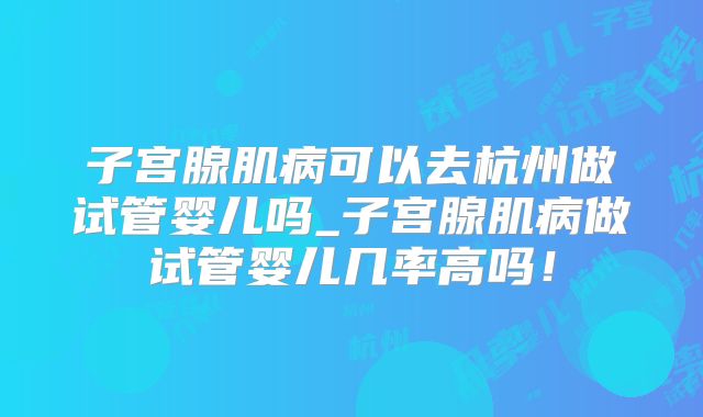 子宫腺肌病可以去杭州做试管婴儿吗_子宫腺肌病做试管婴儿几率高吗!