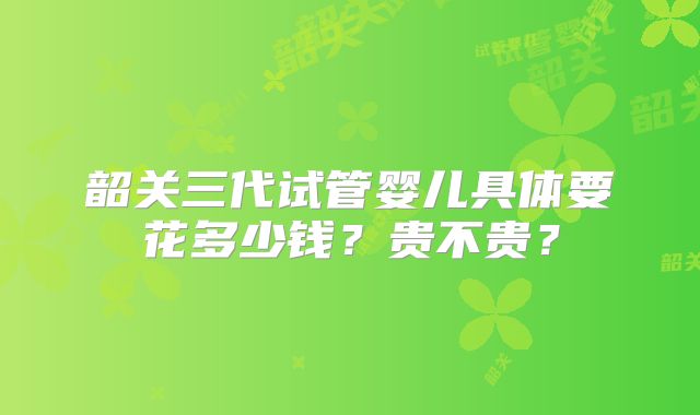 韶关三代试管婴儿具体要花多少钱？贵不贵？