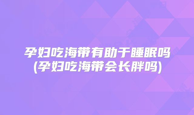 孕妇吃海带有助于睡眠吗(孕妇吃海带会长胖吗)