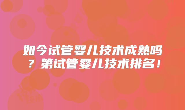 如今试管婴儿技术成熟吗?第试管婴儿技术排名!
