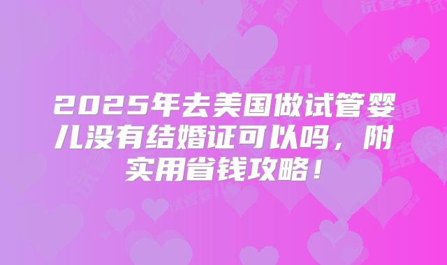2025年去美国做试管婴儿没有结婚证可以吗,附实用省钱攻略!