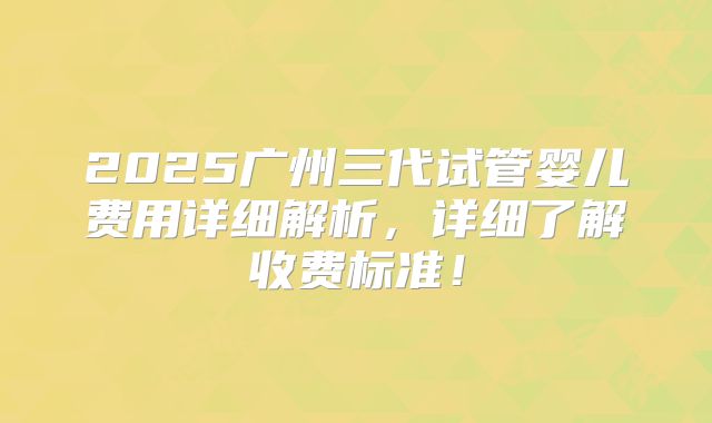 2025广州三代试管婴儿费用详细解析，详细了解收费标准！