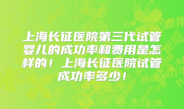 上海长征医院第三代试管婴儿的成功率和费用是怎样的！上海长征医院试管成功率多少！