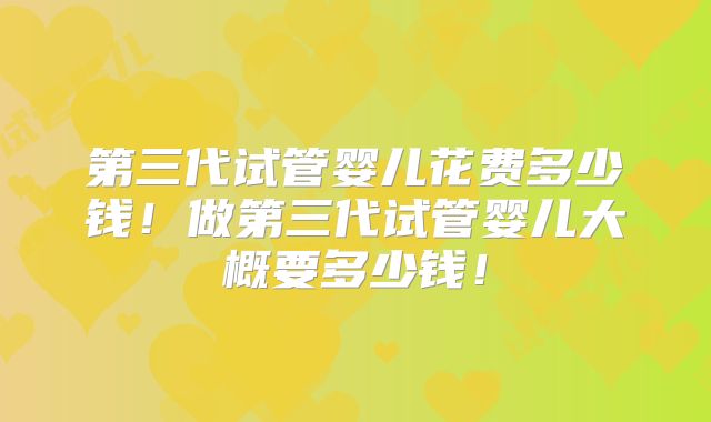 第三代试管婴儿花费多少钱!做第三代试管婴儿大概要多少钱!