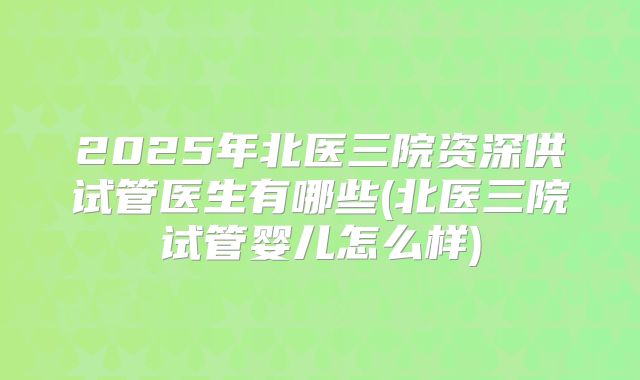 2025年北医三院资深供试管医生有哪些(北医三院试管婴儿怎么样)