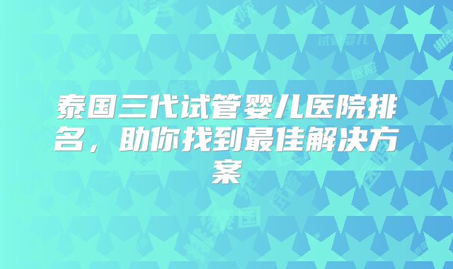 泰国三代试管婴儿医院排名,助你找到最佳解决方案