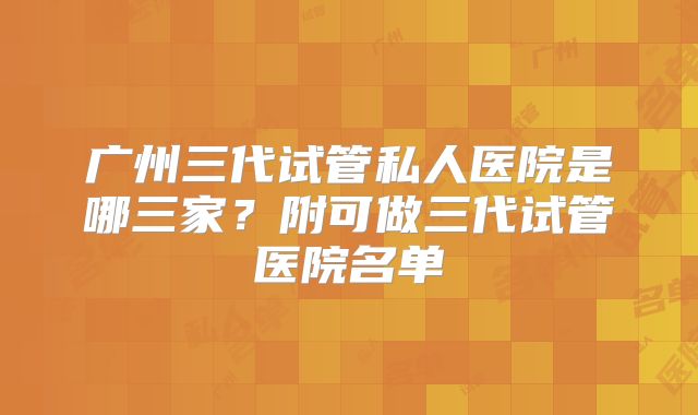 广州三代试管私人医院是哪三家？附可做三代试管医院名单