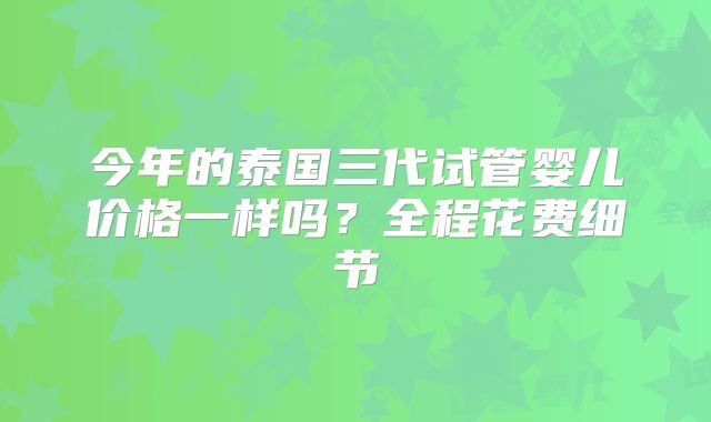 今年的泰国三代试管婴儿价格一样吗？全程花费细节