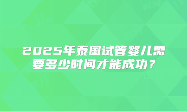 2025年泰国试管婴儿需要多少时间才能成功?