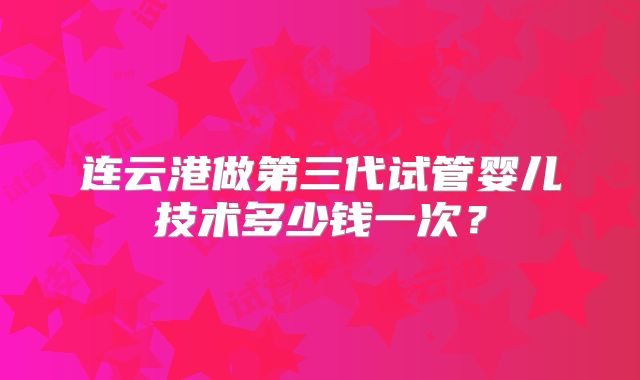 连云港做第三代试管婴儿技术多少钱一次？